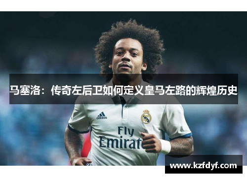 马塞洛：传奇左后卫如何定义皇马左路的辉煌历史