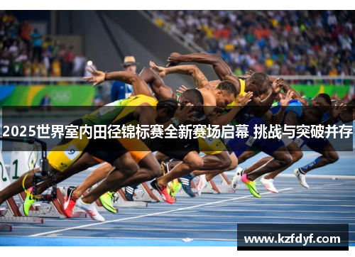 2025世界室内田径锦标赛全新赛场启幕 挑战与突破并存