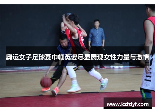 奥运女子足球赛巾帼英姿尽显展现女性力量与激情