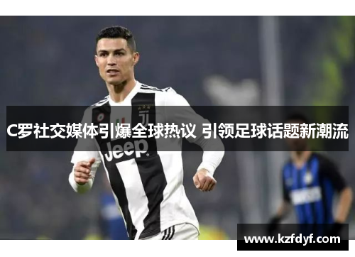 C罗社交媒体引爆全球热议 引领足球话题新潮流