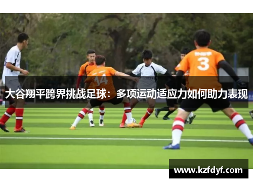 大谷翔平跨界挑战足球：多项运动适应力如何助力表现