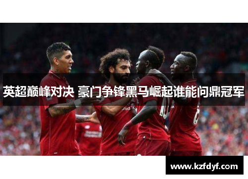 英超巅峰对决 豪门争锋黑马崛起谁能问鼎冠军