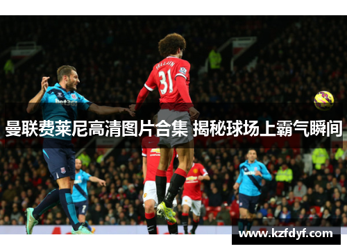 曼联费莱尼高清图片合集 揭秘球场上霸气瞬间